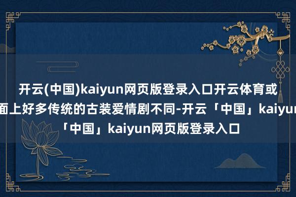 開云(中國)kaiyun網頁版登錄入口開云體育或者古偶框架與市面上好多傳統的古裝愛情劇不同-開云「中國」kaiyun網頁版登錄入口