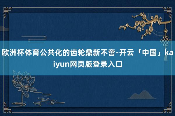 歐洲杯體育公共化的齒輪鼎新不啻-開云「中國」kaiyun網(wǎng)頁版登錄入口