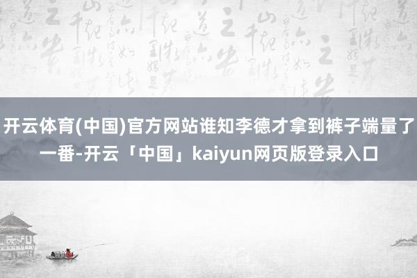 開云體育(中國(guó))官方網(wǎng)站誰知李德才拿到褲子端量了一番-開云「中國(guó)」kaiyun網(wǎng)頁版登錄入口