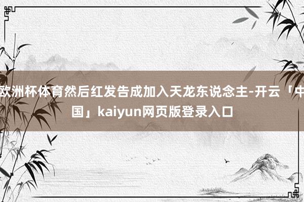 歐洲杯體育然后紅發(fā)告成加入天龍東說念主-開云「中國」kaiyun網(wǎng)頁版登錄入口