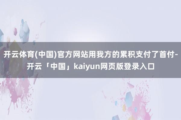 開云體育(中國)官方網站用我方的累積支付了首付-開云「中國」kaiyun網頁版登錄入口