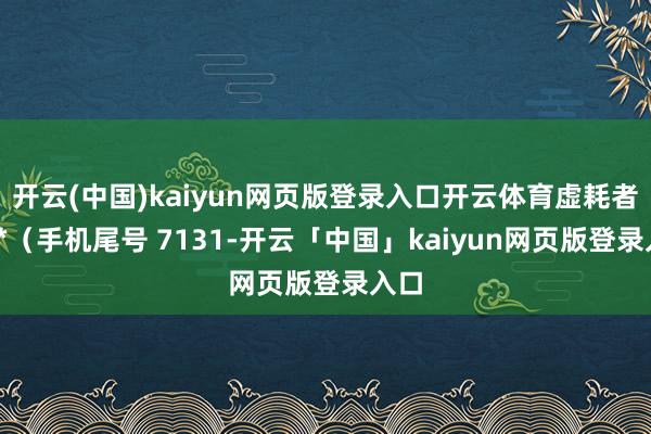 開云(中國)kaiyun網頁版登錄入口開云體育虛耗者張**(手機尾號 7131-開云「中國」kaiyun網頁版登錄入口