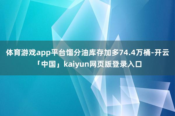 體育游戲app平臺餾分油庫存加多74.4萬桶-開云「中國」kaiyun網頁版登錄入口