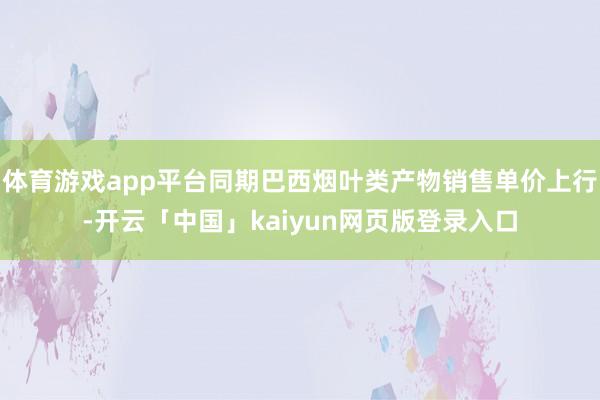 體育游戲app平臺同期巴西煙葉類產物銷售單價上行-開云「中國」kaiyun網頁版登錄入口