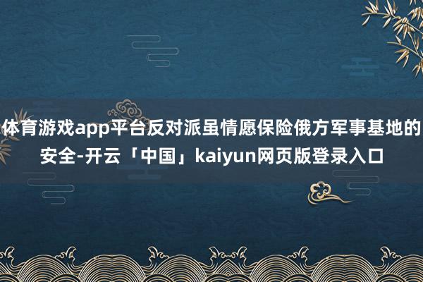 體育游戲app平臺反對派雖情愿保險俄方軍事基地的安全-開云「中國」kaiyun網頁版登錄入口
