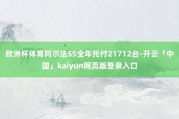 歐洲杯體育阿爾法S5全年托付21712臺-開云「中國」kaiyun網頁版登錄入口