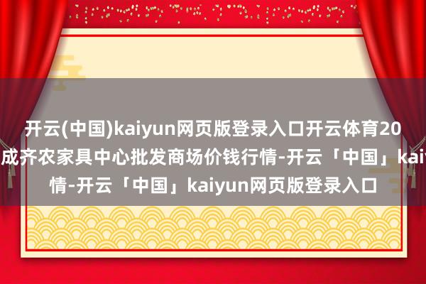 開云(中國)kaiyun網頁版登錄入口開云體育2024年12月19日四川成齊農家具中心批發商場價錢行情-開云「中國」kaiyun網頁版登錄入口