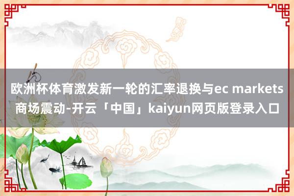 歐洲杯體育激發新一輪的匯率退換與ec markets商場震動-開云「中國」kaiyun網頁版登錄入口