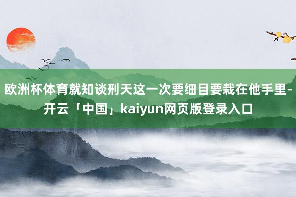 歐洲杯體育就知談刑天這一次要細目要栽在他手里-開云「中國」kaiyun網(wǎng)頁版登錄入口
