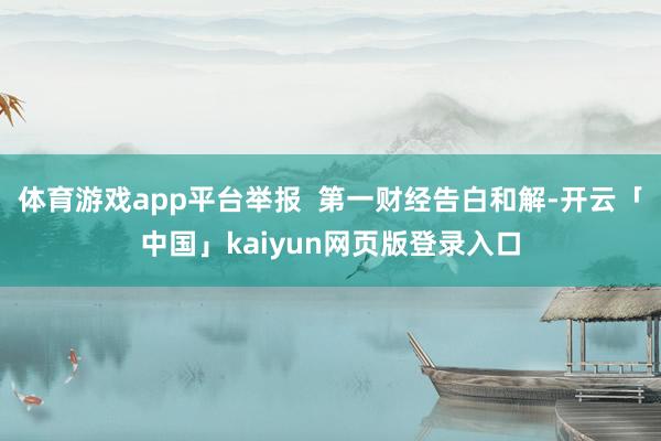 體育游戲app平臺舉報  第一財經告白和解-開云「中國」kaiyun網頁版登錄入口