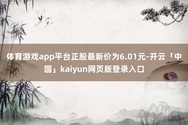 體育游戲app平臺正股最新價為6.01元-開云「中國」kaiyun網頁版登錄入口