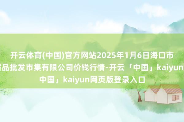 開云體育(中國)官方網站2025年1月6日海口市菜籃子江楠農居品批發(fā)市集有限公司價錢行情-開云「中國」kaiyun網頁版登錄入口
