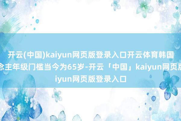 開云(中國)kaiyun網頁版登錄入口開云體育韓國老年東說念主年級門檻當今為65歲-開云「中國」kaiyun網頁版登錄入口