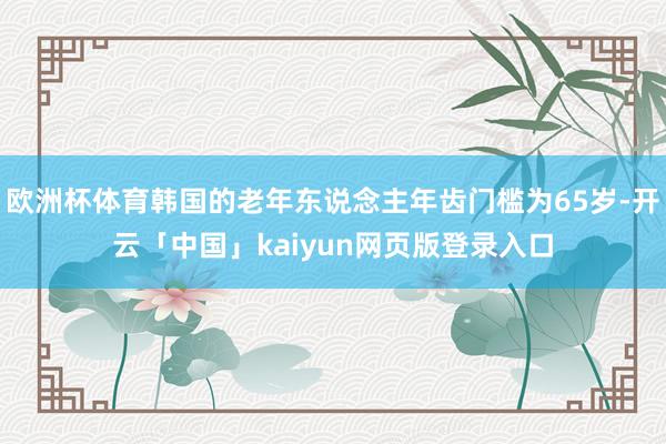 歐洲杯體育韓國的老年東說念主年齒門檻為65歲-開云「中國」kaiyun網(wǎng)頁版登錄入口