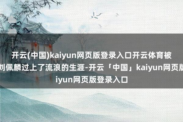 開云(中國)kaiyun網(wǎng)頁版登錄入口開云體育被廢棄后的劉佩麟過上了流浪的生涯-開云「中國」kaiyun網(wǎng)頁版登錄入口