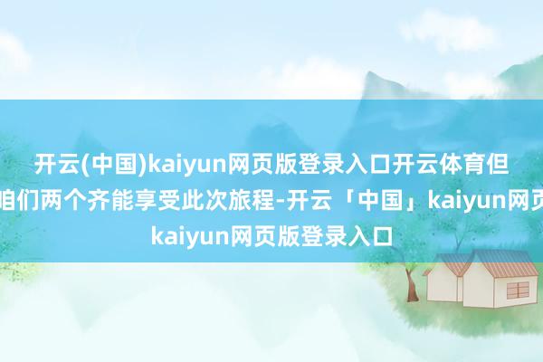 開云(中國)kaiyun網頁版登錄入口開云體育但愿或者確保咱們兩個齊能享受此次旅程-開云「中國」kaiyun網頁版登錄入口