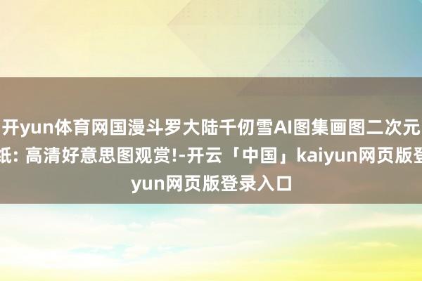 開yun體育網國漫斗羅大陸千仞雪AI圖集畫圖二次元高清壁紙: 高清好意思圖觀賞!-開云「中國」kaiyun網頁版登錄入口
