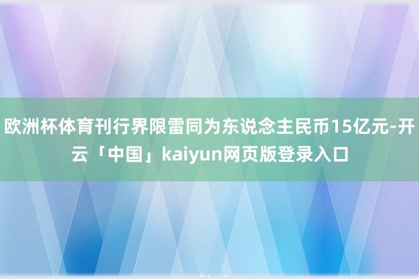 歐洲杯體育刊行界限雷同為東說念主民幣15億元-開云「中國」kaiyun網頁版登錄入口