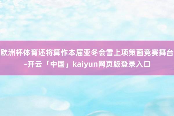 歐洲杯體育還將算作本屆亞冬會雪上項策畫競賽舞臺-開云「中國」kaiyun網頁版登錄入口