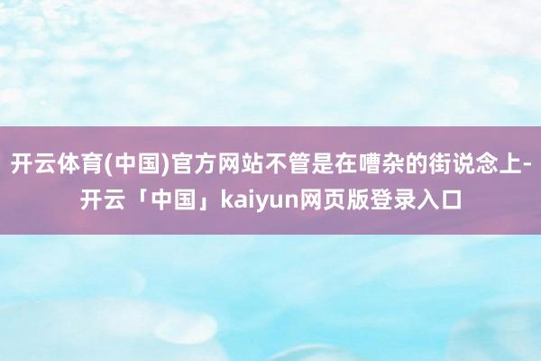 開云體育(中國)官方網站不管是在嘈雜的街說念上-開云「中國」kaiyun網頁版登錄入口