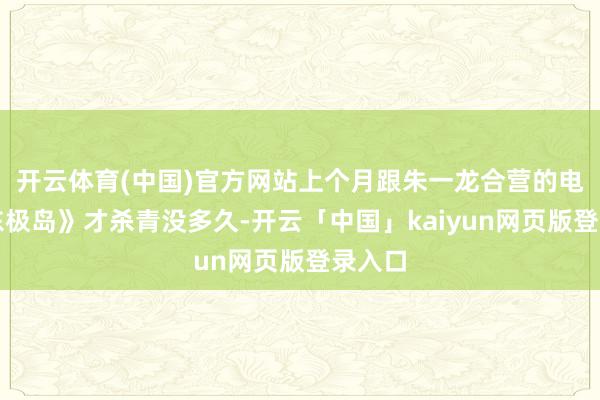 開云體育(中國)官方網站上個月跟朱一龍合營的電影《東極島》才殺青沒多久-開云「中國」kaiyun網頁版登錄入口