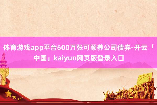 體育游戲app平臺600萬張可頤養(yǎng)公司債券-開云「中國」kaiyun網(wǎng)頁版登錄入口