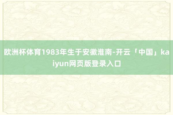 歐洲杯體育1983年生于安徽淮南-開(kāi)云「中國(guó)」kaiyun網(wǎng)頁(yè)版登錄入口