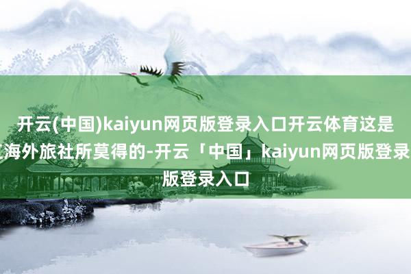 開云(中國)kaiyun網頁版登錄入口開云體育這是珠江海外旅社所莫得的-開云「中國」kaiyun網頁版登錄入口