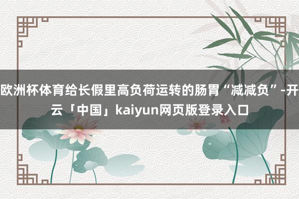 歐洲杯體育給長假里高負荷運轉的腸胃“減減負”-開云「中國」kaiyun網頁版登錄入口