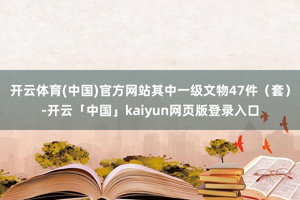 開云體育(中國)官方網(wǎng)站其中一級文物47件(套)-開云「中國」kaiyun網(wǎng)頁版登錄入口