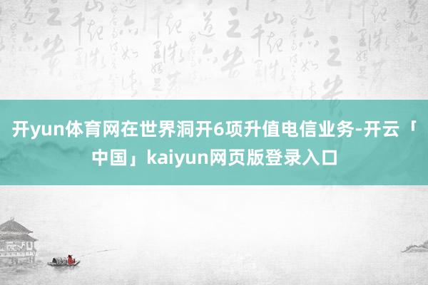 開yun體育網在世界洞開6項升值電信業務-開云「中國」kaiyun網頁版登錄入口