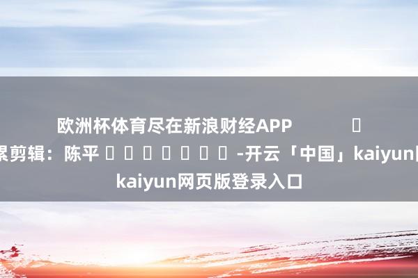 歐洲杯體育盡在新浪財經APP 連累剪輯:陳平 -開云「中國」kaiyun網頁版登錄入口