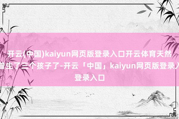 開云(中國)kaiyun網頁版登錄入口開云體育天然也曾生了三個孩子了-開云「中國」kaiyun網頁版登錄入口