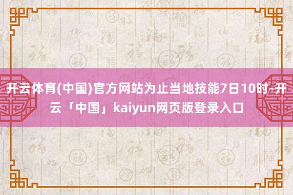 開云體育(中國)官方網站為止當地技能7日10時-開云「中國」kaiyun網頁版登錄入口