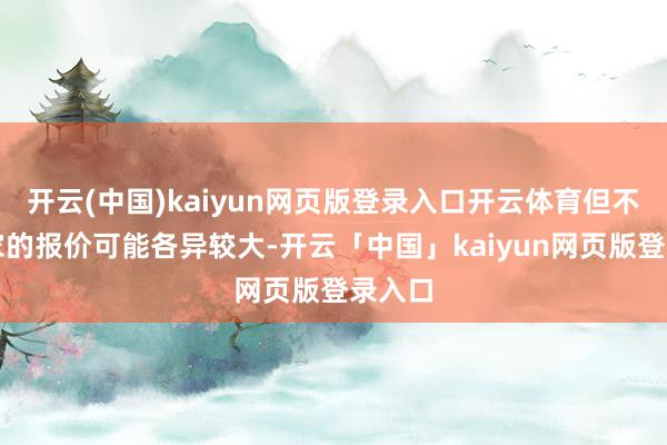開云(中國)kaiyun網頁版登錄入口開云體育但不同廠家的報價可能各異較大-開云「中國」kaiyun網頁版登錄入口