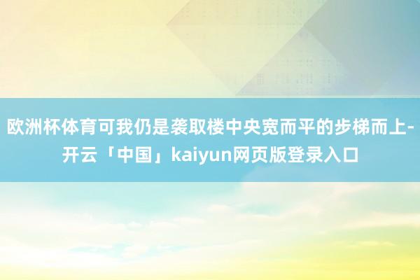 歐洲杯體育可我仍是襲取樓中央寬而平的步梯而上-開云「中國」kaiyun網(wǎng)頁版登錄入口