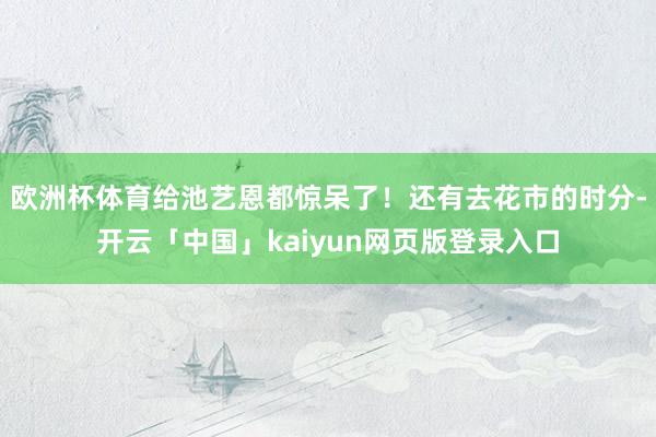 歐洲杯體育給池藝恩都驚呆了！還有去花市的時分-開云「中國」kaiyun網頁版登錄入口