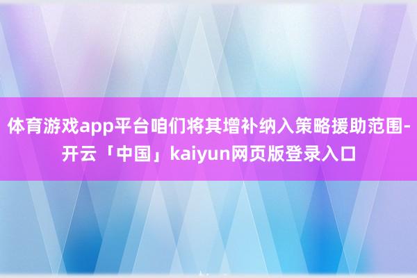 體育游戲app平臺咱們將其增補納入策略援助范圍-開云「中國」kaiyun網(wǎng)頁版登錄入口