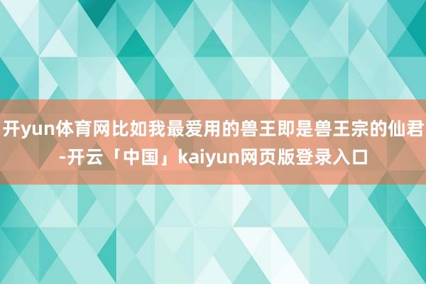 開yun體育網比如我最愛用的獸王即是獸王宗的仙君-開云「中國」kaiyun網頁版登錄入口