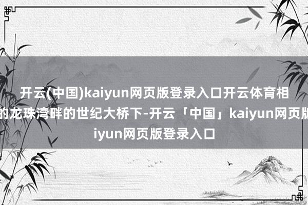 開云(中國)kaiyun網頁版登錄入口開云體育相距數公里的龍珠灣畔的世紀大橋下-開云「中國」kaiyun網頁版登錄入口