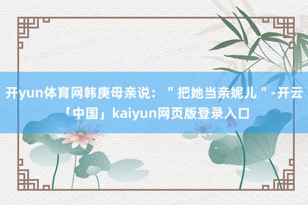 開yun體育網韓庚母親說：＂把她當親妮兒＂-開云「中國」kaiyun網頁版登錄入口