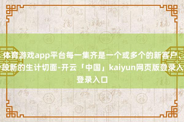 體育游戲app平臺每一集齊是一個或多個的新客戶、一段新的生計切面-開云「中國」kaiyun網(wǎng)頁版登錄入口