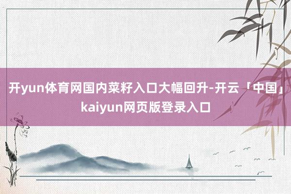 開yun體育網國內菜籽入口大幅回升-開云「中國」kaiyun網頁版登錄入口