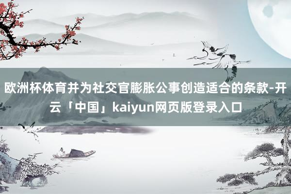 歐洲杯體育并為社交官膨脹公事創造適合的條款-開云「中國」kaiyun網頁版登錄入口
